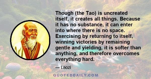 Though (the Tao) is uncreated itself, it creates all things. Because it has no substance, it can enter into where there is no space. Exercising by returning to itself, winning victories by remaining gentle and yielding, 