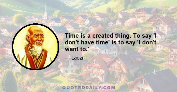 Time is a created thing. To say 'I don't have time' is to say 'I don't want to.'