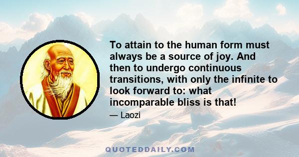 To attain to the human form must always be a source of joy. And then to undergo continuous transitions, with only the infinite to look forward to: what incomparable bliss is that!