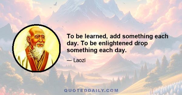 To be learned, add something each day. To be enlightened drop something each day.