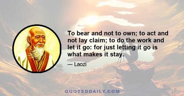 To bear and not to own; to act and not lay claim; to do the work and let it go: for just letting it go is what makes it stay.