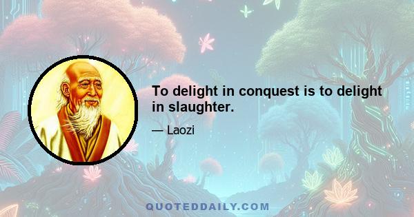 To delight in conquest is to delight in slaughter.