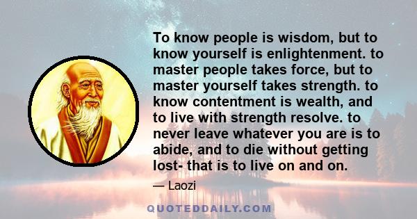 To know people is wisdom, but to know yourself is enlightenment. to master people takes force, but to master yourself takes strength. to know contentment is wealth, and to live with strength resolve. to never leave