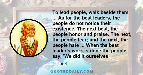 To lead people, walk beside them ... As for the best leaders, the people do not notice their existence. The next best, the people honor and praise. The next, the people fear; and the next, the people hate ... When the