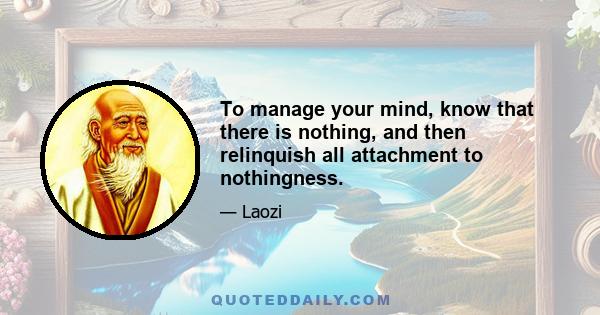 To manage your mind, know that there is nothing, and then relinquish all attachment to nothingness.