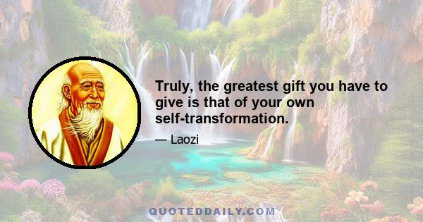 Truly, the greatest gift you have to give is that of your own self-transformation.