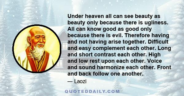 Under heaven all can see beauty as beauty only because there is ugliness. All can know good as good only because there is evil. Therefore having and not having arise together. Difficult and easy complement each other.