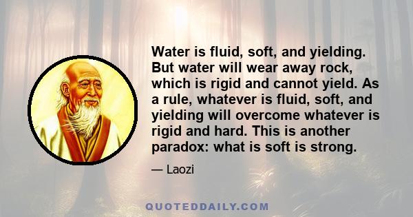 Water is fluid, soft, and yielding. But water will wear away rock, which is rigid and cannot yield. As a rule, whatever is fluid, soft, and yielding will overcome whatever is rigid and hard. This is another paradox: