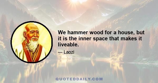 We hammer wood for a house, but it is the inner space that makes it liveable.