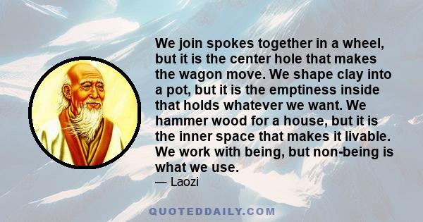 We join spokes together in a wheel, but it is the center hole that makes the wagon move. We shape clay into a pot, but it is the emptiness inside that holds whatever we want. We hammer wood for a house, but it is the