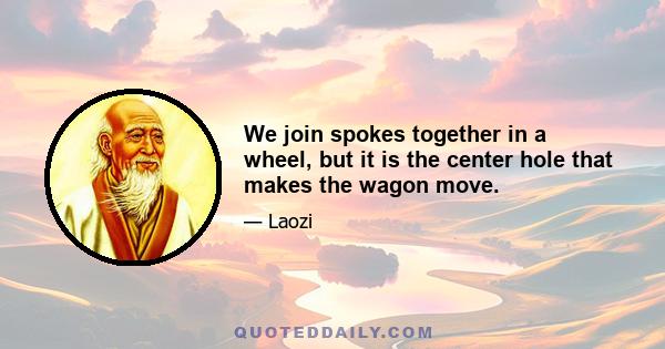 We join spokes together in a wheel, but it is the center hole that makes the wagon move.