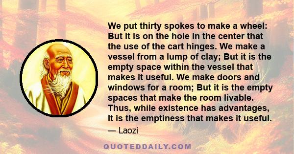 We put thirty spokes to make a wheel: But it is on the hole in the center that the use of the cart hinges. We make a vessel from a lump of clay; But it is the empty space within the vessel that makes it useful. We make