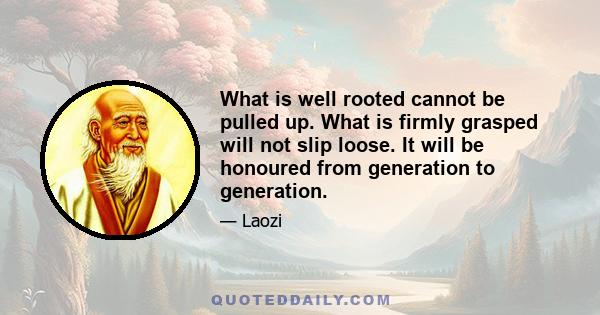 What is well rooted cannot be pulled up. What is firmly grasped will not slip loose. It will be honoured from generation to generation.