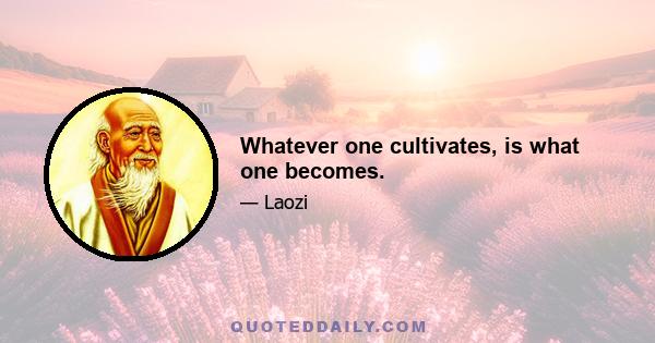 Whatever one cultivates, is what one becomes.