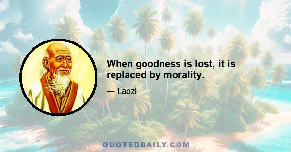 When goodness is lost, it is replaced by morality.