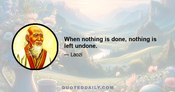 When nothing is done, nothing is left undone.