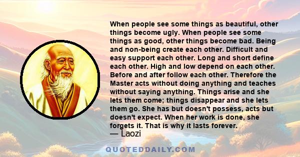 When people see some things as beautiful, other things become ugly. When people see some things as good, other things become bad. Being and non-being create each other. Difficult and easy support each other. Long and