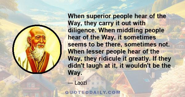 When superior people hear of the Way, they carry it out with diligence. When middling people hear of the Way, it sometimes seems to be there, sometimes not. When lesser people hear of the Way, they ridicule it greatly.