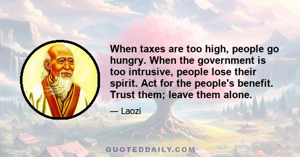 When taxes are too high, people go hungry. When the government is too intrusive, people lose their spirit. Act for the people's benefit. Trust them; leave them alone.