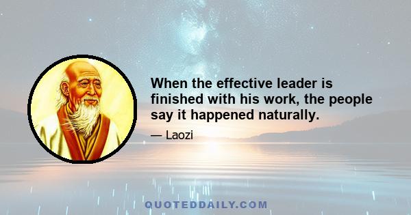 When the effective leader is finished with his work, the people say it happened naturally.