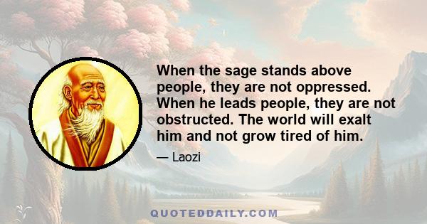 When the sage stands above people, they are not oppressed. When he leads people, they are not obstructed. The world will exalt him and not grow tired of him.