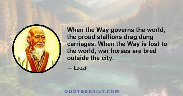 When the Way governs the world, the proud stallions drag dung carriages. When the Way is lost to the world, war horses are bred outside the city.