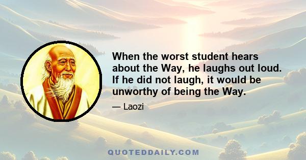 When the worst student hears about the Way, he laughs out loud. If he did not laugh, it would be unworthy of being the Way.