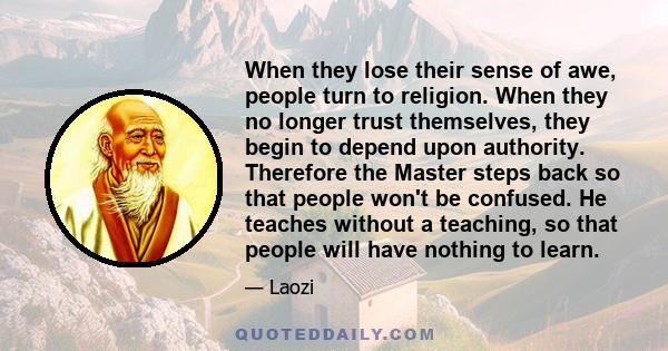 When they lose their sense of awe, people turn to religion. When they no longer trust themselves, they begin to depend upon authority. Therefore the Master steps back so that people won't be confused. He teaches without 