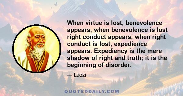 When virtue is lost, benevolence appears, when benevolence is lost right conduct appears, when right conduct is lost, expedience appears. Expediency is the mere shadow of right and truth; it is the beginning of disorder.