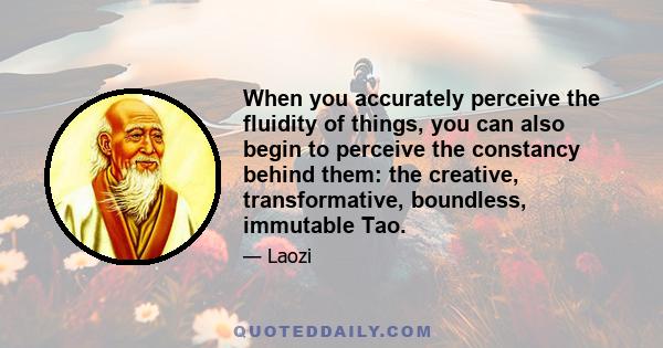 When you accurately perceive the fluidity of things, you can also begin to perceive the constancy behind them: the creative, transformative, boundless, immutable Tao.