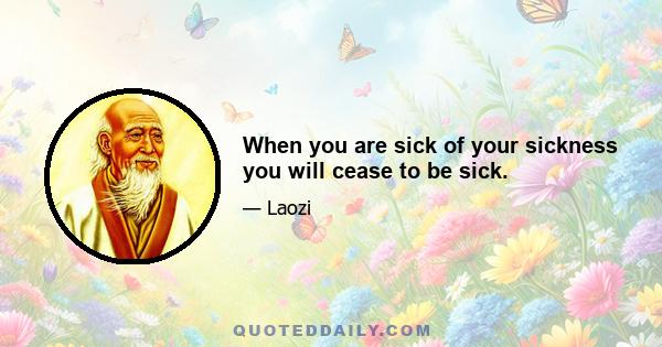 When you are sick of your sickness you will cease to be sick.