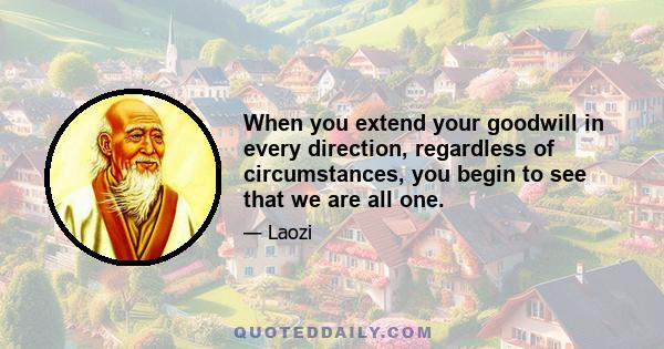 When you extend your goodwill in every direction, regardless of circumstances, you begin to see that we are all one.