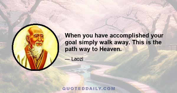 When you have accomplished your goal simply walk away. This is the path way to Heaven.