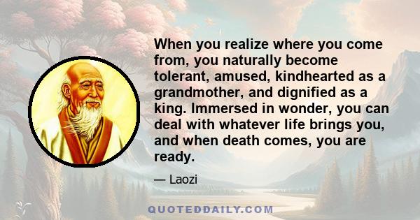 When you realize where you come from, you naturally become tolerant, amused, kindhearted as a grandmother, and dignified as a king. Immersed in wonder, you can deal with whatever life brings you, and when death comes,