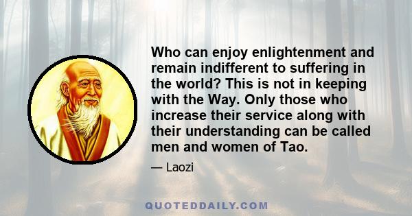 Who can enjoy enlightenment and remain indifferent to suffering in the world? This is not in keeping with the Way. Only those who increase their service along with their understanding can be called men and women of Tao.