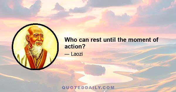 Who can rest until the moment of action?