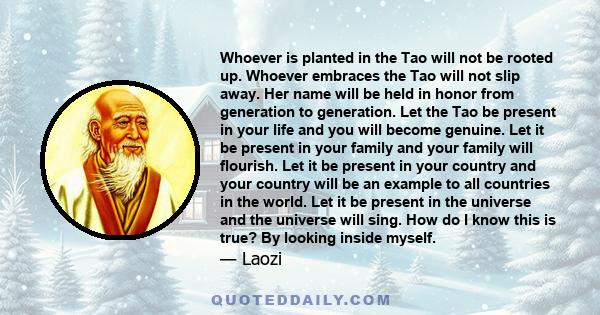 Whoever is planted in the Tao will not be rooted up. Whoever embraces the Tao will not slip away. Her name will be held in honor from generation to generation. Let the Tao be present in your life and you will become