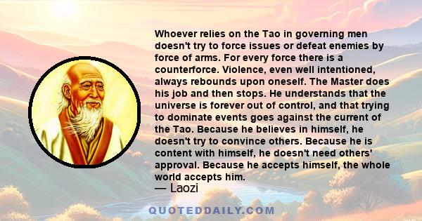 Whoever relies on the Tao in governing men doesn't try to force issues or defeat enemies by force of arms. For every force there is a counterforce. Violence, even well intentioned, always rebounds upon oneself. The