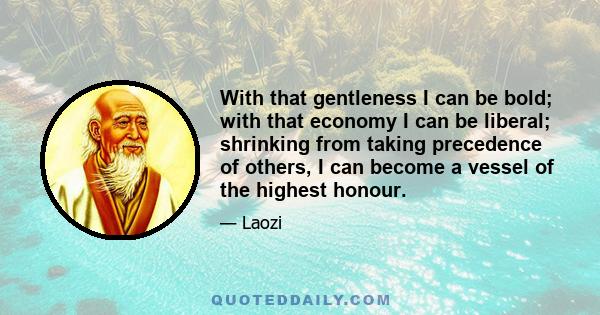 With that gentleness I can be bold; with that economy I can be liberal; shrinking from taking precedence of others, I can become a vessel of the highest honour.