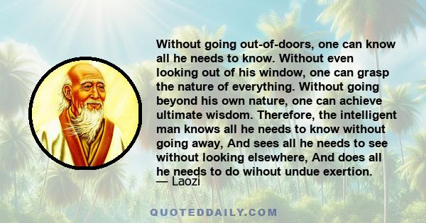 Without going out-of-doors, one can know all he needs to know. Without even looking out of his window, one can grasp the nature of everything. Without going beyond his own nature, one can achieve ultimate wisdom.