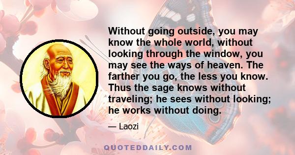 Without going outside, you may know the whole world, without looking through the window, you may see the ways of heaven. The farther you go, the less you know. Thus the sage knows without traveling; he sees without