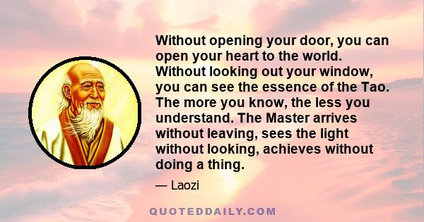 Without opening your door, you can open your heart to the world. Without looking out your window, you can see the essence of the Tao. The more you know, the less you understand. The Master arrives without leaving, sees