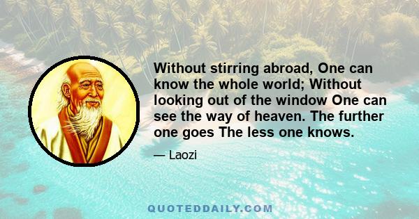 Without stirring abroad, One can know the whole world; Without looking out of the window One can see the way of heaven. The further one goes The less one knows.