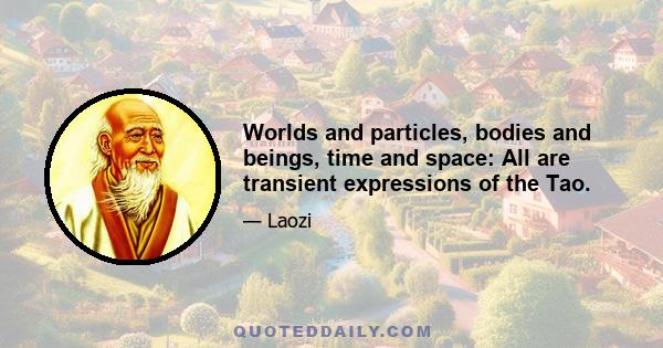 Worlds and particles, bodies and beings, time and space: All are transient expressions of the Tao.