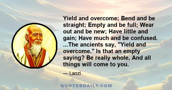 Yield and overcome; Bend and be straight; Empty and be full; Wear out and be new; Have little and gain; Have much and be confused. ...The ancients say, Yield and overcome. Is that an empty saying? Be really whole, And