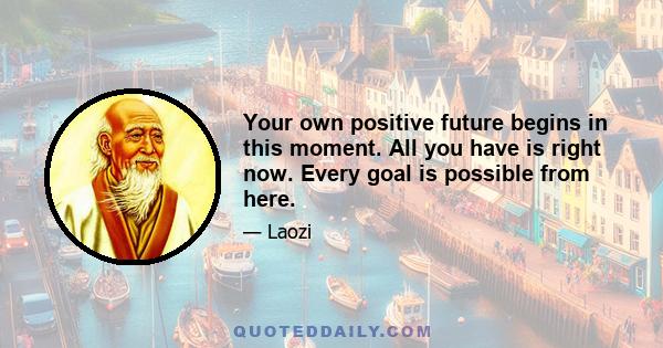 Your own positive future begins in this moment. All you have is right now. Every goal is possible from here.