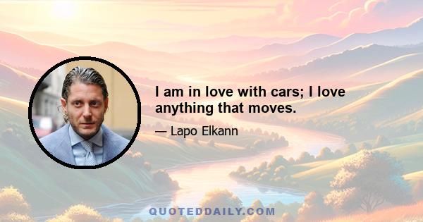 I am in love with cars; I love anything that moves.