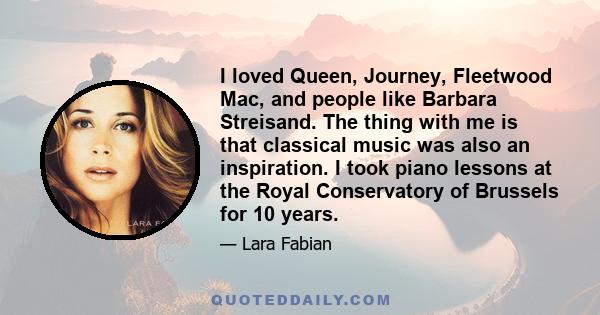 I loved Queen, Journey, Fleetwood Mac, and people like Barbara Streisand. The thing with me is that classical music was also an inspiration. I took piano lessons at the Royal Conservatory of Brussels for 10 years.