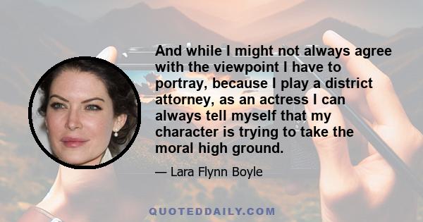 And while I might not always agree with the viewpoint I have to portray, because I play a district attorney, as an actress I can always tell myself that my character is trying to take the moral high ground.