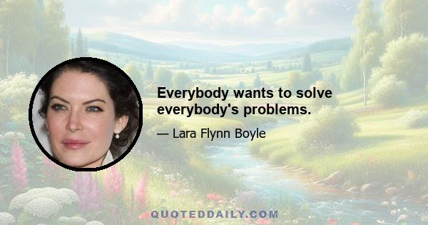 Everybody wants to solve everybody's problems.